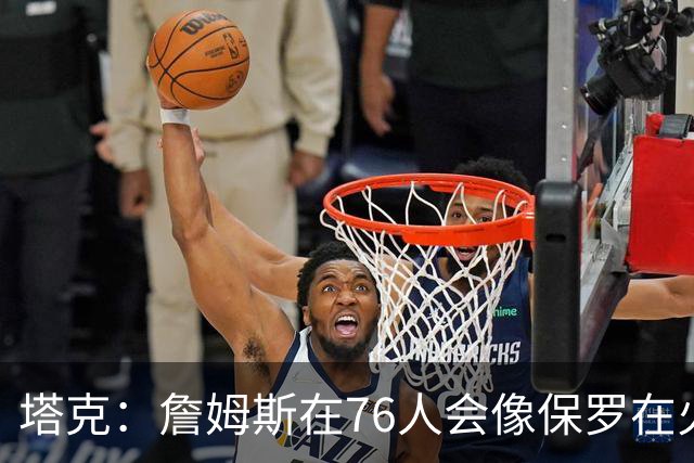 塔克：詹姆斯在76人会像保罗在火箭一样 放弃老大地位退居其次